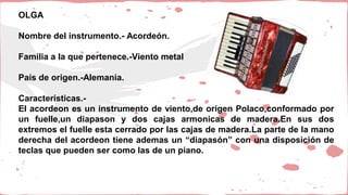 OLGA
Nombre del instrumento.- Acordeón.
Familia a la que pertenece.-Viento metal
País de origen.-Alemania.
Características.-
El acordeon es un instrumento de viento,de origen Polaco,conformado por
un fuelle,un diapason y dos cajas armonicas de madera.En sus dos
extremos el fuelle esta cerrado por las cajas de madera.La parte de la mano
derecha del acordeon tiene ademas un “diapasón” con una disposición de
teclas que pueden ser como las de un piano.
 