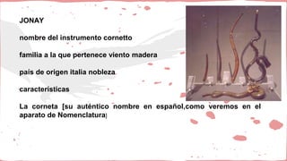 JONAY
nombre del instrumento cornetto
familia a la que pertenece viento madera
país de origen italia nobleza
características
La corneta [su auténtico nombre en español,como veremos en el
aparato de Nomenclatura]
 