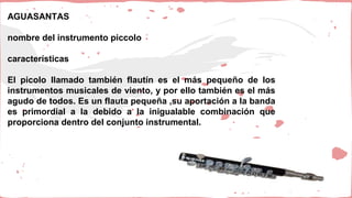 AGUASANTAS
nombre del instrumento piccolo
características
El picolo llamado también flautín es el más pequeño de los
instrumentos musicales de viento, y por ello también es el más
agudo de todos. Es un flauta pequeña ,su aportación a la banda
es primordial a la debido a la inigualable combinación que
proporciona dentro del conjunto instrumental.
 