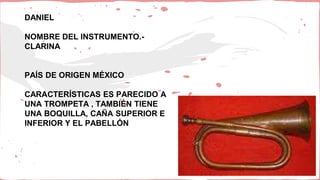 DANIEL
NOMBRE DEL INSTRUMENTO.-
CLARINA
PAÍS DE ORIGEN MÉXICO
CARACTERÍSTICAS ES PARECIDO A
UNA TROMPETA , TAMBIÉN TIENE
UNA BOQUILLA, CAÑA SUPERIOR E
INFERIOR Y EL PABELLÓN
 