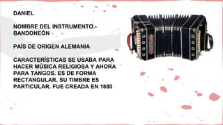 DANIEL
NOMBRE DEL INSTRUMENTO.-
BANDONEÓN
PAÍS DE ORIGEN ALEMANIA
CARACTERÍSTICAS SE USABA PARA
HACER MÚSICA RELIGIOSA Y AHORA
PARA TANGOS. ES DE FORMA
RECTANGULAR. SU TIMBRE ES
PARTICULAR. FUE CREADA EN 1880
 