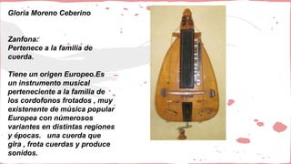 Gloria Moreno Ceberino
Zanfona:
Pertenece a la familia de
cuerda.
Tiene un origen Europeo.Es
un instrumento musical
perteneciente a la familia de
los cordofonos frotados , muy
existenente de música popular
Europea con númerosos
variantes en distintas regiones
y épocas. una cuerda que
gira , frota cuerdas y produce
sonidos.
 