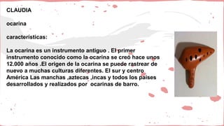 CLAUDIA
ocarina
características:
La ocarina es un instrumento antiguo . El primer
instrumento conocido como la ocarina se creó hace unos
12.000 años .El origen de la ocarina se puede rastrear de
nuevo a muchas culturas diferentes. El sur y centro
América Las manchas ,aztecas ,incas y todos los países
desarrollados y realizados por ocarinas de barro.
 