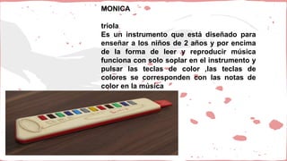 MONICA
triola
Es un instrumento que está diseñado para
enseñar a los niños de 2 años y por encima
de la forma de leer y reproducir música
funciona con solo soplar en el instrumento y
pulsar las teclas de color ,las teclas de
colores se corresponden con las notas de
color en la música
 