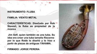 INSTRUMENTO: FLUBA
FAMILIA: VIENTO METAL
CARACTERÍSTICAS: Diseñado por Rob
Stewart, la fluba es propiedad de la
música
Jim Self, quien también es una tuba. Su
idea era crear una tuba tamaño fliscorno
por lo que Robb lo diseñó y lo hizo a
partir de piezas de antiguas YAHAMA.
FIRMADO: JORGE PERERA
 