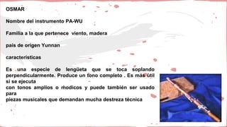 OSMAR
Nombre del instrumento PA-WU
Familia a la que pertenece viento, madera
país de origen Yunnan
características
Es una especie de lengüeta que se toca soplando
perpendicularmente. Produce un tono completo . Es más útil
si se ejecuta
con tonos amplios o ḿodicos y puede también ser usado
para
piezas musicales que demandan mucha destreza técnica
 