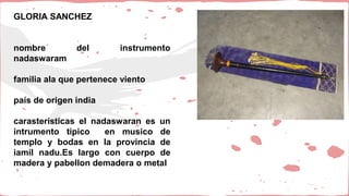 GLORIA SANCHEZ
nombre del instrumento
nadaswaram
familia ala que pertenece viento
país de origen india
carasteristicas el nadaswaran es un
intrumento tipico en musico de
templo y bodas en la provincia de
iamil nadu.Es largo con cuerpo de
madera y pabellon demadera o metal
 