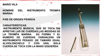 MARIO VILA
NOMBRE DEL INSTRUMENTO TROMPA
MARINA
PAÍS DE ORIGEN FRANCIA
CARASTERÍSTICAS
INSTRUMENTO MUSICAL QUE SE TOCA SIN
APRETAR LAS DE CUERDAS.LAS MEDIDAS DE
LA TROMPA MARINA SU FORMA Y EL
NUMERO DE CUERDAS VARIAN.ERA UN
INSTRUMENTO PESADO ,DE TAMAÑO IGUAL
ALVIOLONCHELO Y CON UNA, SOLA
CUERDA.SE TOCA CON LA MANO IZQUIERDA.
 