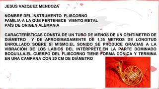 JESUS VAZQUEZ MENDOZA
NOMBRE DEL INSTRUMENTO FLISCORNO
FAMILIA A LA QUE PERTENECE VIENTO METAL
PAÍS DE ORIGEN ALEMANIA
CARACTERÍSTICAS CONSTA DE UN TUBO DE MENOS DE UN CENTÍMETRO DE
DIÁMETRO Y DE APROXIMADAMENTE DE 1,35 METROS DE LONGITUD
ENROLLADO SOBRE SÍ MISMO.EL SONIDO SE PRODUCE GRACIAS A LA
VIBRACIÓN DE LOS LABIOS DEL INTÉRPRETE.EN LA PARTE DOMINADO
BOQUILLA.EL CUERPO DEL FLISCORNO TIENE FORMA CÓNICA Y TERMINA
EN UNA CAMPANA CON 20 CM DE DIÁMETRO
 