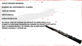 JESUS VAZQUEZ MENDOZA
NOMBRE DEL INSTRUMENTO CLARINA
PAÍS DE ORIGEN
VIENTO METAL
CARACTERISTICAS
SE HACIA CON UN CUERNO DE BUFALO ES SEMEJANTE A LA
CORNETA PERO MAS PEQUEÑO.SU SONIDO ES AGUDO SUS PARTES
SON LA EMBOCADURA Y EL PABELLON ACAMPANADO.ALGUNOS
TIENEN VALRULO Y OTROS NO.
 