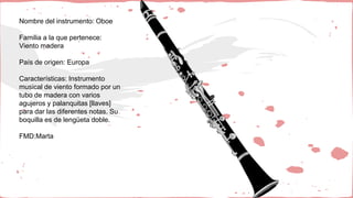 Nombre del instrumento: Oboe
Familia a la que pertenece:
Viento madera
País de origen: Europa
Características: Instrumento
musical de viento formado por un
tubo de madera con varios
agujeros y palanquitas [llaves]
para dar las diferentes notas. Su
boquilla es de lengüeta doble.
FMD:Marta
 