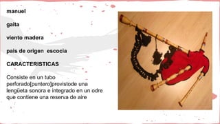 manuel
gaita
viento madera
pais de origen escocia
CARACTERISTICAS
Consiste en un tubo
perforado[puntero]provistode una
lengüeta sonora e integrado en un odre
que contiene una reserva de aire
 