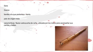Sara
Quena
familia a la que pertenece viento
pais de origen india
caracteriticas flauta rustica,echa de caña ,utilizada por los indios para acompañar sus
cantos y bailes.
 
