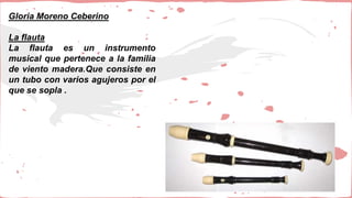 Gloria Moreno Ceberino
La flauta
La flauta es un instrumento
musical que pertenece a la familia
de viento madera.Que consiste en
un tubo con varios agujeros por el
que se sopla .
 
