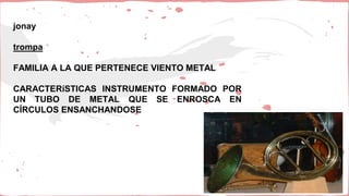 jonay
trompa
FAMILIA A LA QUE PERTENECE VIENTO METAL
CARACTERíSTICAS INSTRUMENTO FORMADO POR
UN TUBO DE METAL QUE SE ENROSCA EN
CÍRCULOS ENSANCHANDOSE
 