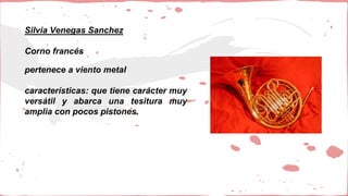 Silvia Venegas Sanchez
Corno francés
pertenece a viento metal
características: que tiene carácter muy
versátil y abarca una tesitura muy
amplia con pocos pistones.
 