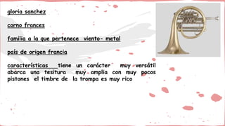 gloria sanchez
corno frances
familia a la que pertenece viento- metal
país de origen francia
características tiene un carácter muy versátil
abarca una tesitura muy amplia con muy pocos
pistones el timbre de la trompa es muy rico
 