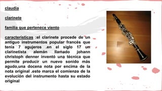 claudia
clarinete
familia que pertenece viento
características :el clarinete procede de un
antiguo instrumentos popular francés que
tenía 7 agujeros .en el siglo 17 un
clarinetista alemán llamado johann
christoph denner inventó una técnica que
permite producir un nuevo sonido más
agudo,una docena nota por encima de la
nota original .esto marca el comienzo de la
evolución del instrumento hasta su estado
original
 