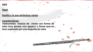 sara
fagot
familia a la que pertenece viento
características:
instrumento músico de viento con forma de
tubo muy grueso con agujero y llaves que se
toca soplando por una boquilla de caña
 