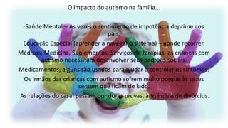 O impacto do autismo na família...
Saúde Mental – Às vezes o sentimento de impotência deprime aos
pais.
Educação Especial (aprender a navegar o sistema) – aonde recorrer.
Médicos, Medicina, Suplementos, Serviços de terapias- as crianças com
autismo necessitam desenvolver seus padrões sociais.
Medicamentos, alguns são usados para ajudar a controlar os sintomas.
Os irmãos das crianças com autismo sofrem muito porque às vezes
sentem que ficam de lado.
As relações do casal passam por duras provas, alto índice de divórcios.

 