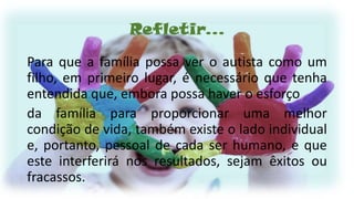 Refletir...
Para que a família possa ver o autista como um
filho, em primeiro lugar, é necessário que tenha
entendida que, embora possa haver o esforço
da família para proporcionar uma melhor
condição de vida, também existe o lado individual
e, portanto, pessoal de cada ser humano, e que
este interferirá nos resultados, sejam êxitos ou
fracassos.

 