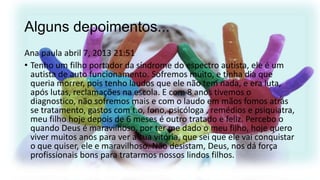 Alguns depoimentos...
Ana paula abril 7, 2013 21:51
• Tenho um filho portador da síndrome do espectro autista, ele é um
autista de auto funcionamento. Sofremos muito, e tinha dia que
queria morrer, pois tenho laudos que ele não tem nada, e era luta,
após lutas, reclamações na escola. E com 8 anos tivemos o
diagnostico, não sofremos mais e com o laudo em mãos fomos atrás
se tratamento, gastos com t.o, fono, psicóloga , remédios e psiquiatra,
meu filho hoje depois de 6 meses é outro tratado e feliz. Percebo o
quando Deus é maravilhoso, por ter me dado o meu filho, hoje quero
viver muitos anos para ver a sua vitória, que sei que ele vai conquistar
o que quiser, ele e maravilhoso. Não desistam, Deus, nos dá força
profissionais bons para tratarmos nossos lindos filhos.

 