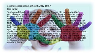 elisangela jacqueline julho 24, 2012 10:57
Boa tarde!
Tenho um filho de 12 anos e tenho 11 meses que ele frequenta APAE,
percebo que houve melhoras no seu quadro. Tenho que reconhecer que a
estrutura familiar fica muito abalada com tudo que acontece eu mãe do
Gabriel consigo levar com mais sabedoria mas seus irmãos as vezes não
compreendem como o pai as vezes me sinto impotente mas tenho que ser
forte pois o que está em jogo é o bem estar de meu filho. Posso dizer que o
que disse aqui no texto acima foi realmente o que passamos realmente não
tudo mas a maioria do que falou, gostaria muito que pudesse me enviar algo
que possa ficar mais claro em relação ao meu filho quero e necessito de
ajuda para poder aprender melhor e com isto a viver melhor com meu filho.
Eu Elisangela(mãe) do Gabriel peço apenas ajuda para que eu possa
caminhar com meu filho preciso aprender um pouco para saber melhor lhe
dar com ele ajuda lo. Desde já agradeço por está oportunidade de aprender
vendo comentários que aqui está. Aguardo sua resposta ansiosa. Tenham
uma boa tarde.

 