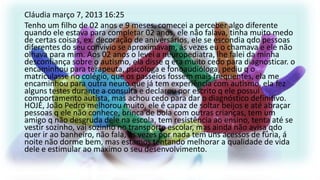 Cláudia março 7, 2013 16:25
Tenho um filho de 02 anos e 9 meses, comecei a perceber algo diferente
quando ele estava para completar 02 anos, ele não falava, tinha muito medo
de certas coisas, ex. decoração de aniversários, ele se escondia qdo pessoas
diferentes do seu convívio se aproximavam, ás vezes eu o chamava e ele não
olhava para mim. Aos 02 anos o levei a neuropediatra, lhe falei da minha
desconfiança sobre o autismo, ela disse q era muito cedo para diagnosticar. o
encaminhou para terapeuta, psicóloga e fonoaudióloga, pediu q o
matriculasse no colégio, que os passeios fossem mais frequentes, ela me
encaminhou para outra neuro que já tem experiência com autismo, ela fez
alguns testes durante a consulta e declarou por escrito q ele possui
comportamento autista, mas achou cedo para dar o diagnóstico definitivo.
HOJE, João Pedro melhorou muito, ele é capaz de soltar beijos e até abraçar
pessoas q ele não conhece, brinca de bola com outras crianças, tem um
amigo q não desgruda dele na escola, tem resistência ao ensino, tenta até se
vestir sozinho, vai sozinho no transporte escolar, mas ainda não avisa qdo
quer ir ao banheiro, não fala, ás vezes por nada tem uns acessos de fúria, á
noite não dorme bem, mas estamos tentando melhorar a qualidade de vida
dele e estimular ao máximo o seu desenvolvimento.

 