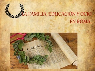 LA FAMILIA, EDUCACIÓN Y OCIO
EN ROMA.
 