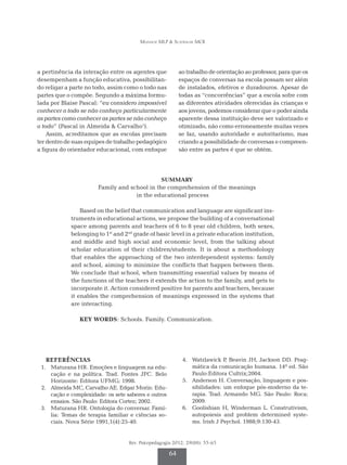 Munhoz MLP & Scatralhe MCR
Rev. Psicopedagogia 2012; 29(88): 55-65
64
a pertinência da interação entre os agentes que
desempenham a função educativa, possibilitan-
do religar a parte no todo, assim como o todo nas
partes que o compõe. Segundo a máxima formu-
lada por Blaise Pascal: “eu considero impossível
conhecer o todo se não conheço particularmente
as partes como conhecer as partes se não conheço
o todo” (Pascal in Almeida & Carvalho1
).
Assim, acreditamos que as escolas precisam
ter dentro de suas equipes de trabalho pedagógico
a figura do orientador educacional, com enfoque
ao trabalho de orientação ao professor, para que os
espaços de conversas na escola possam ser além
de instalados, efetivos e duradouros. Apesar de
todas as “concorrências” que a escola sofre com
as diferentes atividades oferecidas às crianças e
aos jovens, podemos considerar que o poder ainda
aparente dessa instituição deve ser valorizado e
otimizado, não como erroneamente muitas ve­­zes
se faz, usando autoridade e autoritarismo, mas
criando a possibilidade de conversas e com­preen­­
são entre as partes é que se obtém.
SUMMARY
Family and school in the comprehension of the meanings
in the educational process
Based on the belief that communication and language are significant ins­­­
truments in educational actions, we propose the building of a conversational
space among parents and teachers of 6 to 8 year old children, both sexes,
belonging to 1st
and 2nd
grade of basic level in a private education institution,
and middle and high social and economic level, from the talking about
scholar education of their children/students. It is about a methodology
that enables the approaching of the two interdependent systems: family
and school, aiming to minimize the conflicts that happen between them.
We conclude that school, when transmitting essential values by means of
the functions of the teachers it extends the action to the family, and gets to
incorporate it. Action considered positive for parents and teachers, because
it enables the comprehension of meanings expressed in the systems that
are interacting.
KEY WORDS: Schools. Family. Communication.
REFERÊNCIAS
	 1.	 Maturana HR. Emoções e linguagem na edu-
cação e na política. Trad. Fontes JFC. Belo
Horizonte: Editora UFMG; 1998.
	 2.	 Almeida MC, Carvalho AE. Edgar Morin: Edu-
cação e complexidade: os sete saberes e outros
ensaios. São Paulo: Editora Cortez; 2002.
	 3.	 Maturana HR. Ontologia do conversar. Famí-
lia: Temas de terapia familiar e ciências so-
ciais. Nova Série 1991,1(4):25-40.
	4.	 Watzlawick P, Beavin JH, Jackson DD. Prag-
mática da comunicação humana. 14ª ed. São
Paulo:Editora Cultrix;2004.
	 5.	 Anderson H. Conversação, linguagem e pos-
sibilidades: um enfoque pós-moderno da te-
rapia. Trad. Armando MG. São Paulo: Roca;
2009.
	 6.	 Goolishian H, Winderman L. Construtivism,
autopoiesis and problem determined syste-
ms. Irish J Psychol. 1988;9:130-43.
 