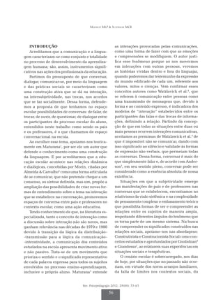 Munhoz MLP & Scatralhe MCR
Rev. Psicopedagogia 2012; 29(88): 55-65
56
INTRODUÇÃO
Acreditamos que a comunicação e a lingua-
gem caracterizam-se como conjunto e totalidade
no processo de desenvolvimento da aprendiza-
gem humana; são, assim, instrumentos signifi-
cativos nas ações dos profissionais da educação.
Partimos do pressuposto de que conversar,
dialogar, comunicar-se, por meio da linguagem
e das práticas sociais se caracterizam como
uma construção ativa que se dá na interação,
na intersubjetividade, nas trocas, nos acordos
que se faz socialmente. Dessa forma, defende­
mos a proposta de que tenhamos no espaço
escolar possibilidades de conversas: de falar, de
trocar, de ouvir, de questionar, de dialogar entre
os participantes do processo escolar do aluno,
entendidos neste trabalho como sendo os pais
e os professores, é o que chamamos de espaço
conversacional na escola.
Ao escolher esse tema, apoiamo-nos teorica-
mente em Maturana1
, por ser ele um autor que
defende o conhecimento como uma construção
da linguagem. E por acreditarmos que a edu-
cação escolar acontece nas relações dinâmica
e dialógicas, concebidas por Morin, citadas por
Almeida & Carvalho2
como uma forma articulada
de se comunicar, que não pretende chegar a um
consenso, ou síntese definida, mas sim, propõe a
ampliação das possibilidades de criar novas for-
mas de entendimento sobre o tema na interação
que se estabelece na conversação, promovemos
espaços de conversa entre pais e professores no
contexto escolar, como uma ação educativa.
Tendo conhecimento de que, na literatura es-
pecializada, tanto o conceito de interação como
a discussão sobre interação não são novos, mas
ganham relevância nas décadas de 1970 e 1980
devido à transição da lógica da distribuição-
-transmissão para a lógica da comunicação-
-interatividade, a comunicação dos conteúdos
estudados na escola apresenta movimento ativo
e não passivo. Trata-se de um movimento que
prioriza o sentido e o significado representativo
de cada palavra expressa para todos os sujeitos
envolvidos no processo ensino-aprendizagem,
inclusive o próprio aluno. Maturana3
entende
as interações provocadas pelas comunicações,
como uma forma de fazer com que as emoções
e compreensões se modifiquem. O autor justi-
fica esse fenômeno porque ao nos movermos
em interações com outras pessoas, veremos
as histórias vividas dentro e fora do linguajar,
quando poderemos dar testemunho da expressão
do mundo edificado de cada um, referente aos
valores, mitos e crenças. Vem confirmar esses
conceitos autores como Watzlavick et al.4
, que
se referem à comunicação entre pessoas como
uma transmissão de mensagens que, devido à
forma e ao conteúdo expresso, é indicadora dos
modelos de “interação” estabelecidos entre os
participantes das falas e das trocas de informa-
ções, definindo a relação. Partindo da concep-
ção de que em todas as situações entre duas ou
mais pessoas ocorrem interações comunicativas,
aceitamos as premissas de Watzlawick et al.4
de
que é impossível não se comunicar, dando com
isso significado ao silêncio e validade às formas
de expressão não-verbais, que permeiam todas
as conversas. Dessa forma, conversar é mais do
que simplesmente falar e, de acordo com Ander-
son5
, em seu sentido pleno, conversar pode ser
considerado como a essência absoluta de nossa
existência.
Situações em que a subjetividade emerge
nas manifestações de pais e de professores nas
con­­­versas que se estabelecem, encontramos no
relativismo da visão sistêmica e na complexidade
do pensamento complexo o embasamento teórico
que possibilita formas de ver e compreender as
relações entre os sujeitos de maneira ampla,
respeitando diferentes ângulos do fenômeno que
os torna parte de um mesmo sistema. Na busca
de compreender os significados construídos nas
relações sociais, apoiamo-nos nas abordagens:
Construtivista e Construcionista So­­­cial como con-
ceitos estudados e aprofundados por Goolishian6
e Grandesso7
, ao relatarem suas experiências em
situações sociais e terapêuticas.
O cenário escolar é sobrecarregado, nos dias
de hoje, por situações que no passado não ocor-
riam, em virtude dos novos arranjos familiares,
da falta de limites nos contextos sociais, do
 