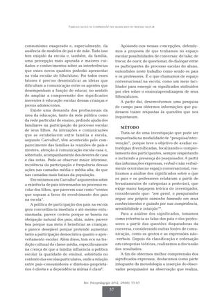 Família e escola na compreensão dos significados do processo escolar
Rev. Psicopedagogia 2012; 29(88): 55-65
57
consumismo exagerado e, especialmente, da
ausência de modelos de pai e de mãe. Tudo isso
tem exigido da escola e, também, da família,
uma percepção mais apurada e maiores cui-
dados e conhecimentos sobre as interferências
que esses novos quadros poderão apresentar
na vida escolar do filho/aluno. Por todos esses
fatores é preciso desmistificar as ideias que
dificultam a comunicação entre os agentes que
desempenham a função de educar, no sentido
de ampliar a compreensão dos significados
inerentes à educação escolar dessas crianças e
jovens adolescentes.
Existe uma demanda dos profissionais da
área da educação, tanto da rede pública como
da rede particular de ensino, pedindo ajuda dos
familiares na participação do processo escolar
de seus filhos. As interações e comunicações
que se estabelecem entre família e escola,
segundo Carvalho8
, têm acontecido pelo com-
parecimento das famílias às reuniões de pais e
mestres, atenção à comunicação escola-casa e,
sobretu­do, acompanhamento dos deveres de casa
e das notas. Pode-se observar maior interesse,
incidência da participação e frequência dessas
ações nas camadas média e média alta, do que
nas camadas mais baixas da população.
Encontramos em Carvalho8
argumentos sobre
a existência de pais interessados no processo es-
colar dos filhos, que parecem soar como “ventos
que sopram a favor do envolvimento dos pais
na escola”.
A política de participação dos pais na escola
gera concordância imediata e até mesmo entu-
siasmada; parece correta porque se baseia na
obrigação natural dos pais, aliás, mães; parece
boa porque sua meta é beneficiar as crianças;
e parece desejável porque pretende aumentar
tanto a participação democrática quanto o apro-
veitamento escolar. Além disso, tem eco na tra-
dição cultural da classe média, especificamente
na crença de que a família influencia a política
escolar (a qualidade do ensino), sobretudo no
contexto das escolas particulares, onde a relação
entre pais-consumidores e diretores-proprietá-
rios é direta e a dependência mútua é clara8
.
Apoiando-nos nessas concepções, defende­­
mos a proposta de que tenhamos no espaço
escolar possibilidades de conversas: de falar, de
trocar, de ouvir, de questionar, de dialogar entre
os participantes do processo escolar do aluno,
entendidos neste trabalho como sendo os pais
e os professores. É o que chamamos de espaço
conversacional na escola, como um meio faci-
litador para emergir os significados atribuídos
por eles sobre o ensino/aprendizagem de seus
filhos/alunos.
A partir daí, desenvolvemos uma pesquisa
de campo para obtermos informações que pu-
dessem trazer respostas às questões que nos
inquietavam.
MÉTODO
Trata-se de uma investigação que pode ser
enquadrada na modalidade de “pesquisa/inter-
venção”, porque teve o objetivo de avaliar es­­­­
traté­­­­gias diversificadas, focalizando o compor-
tamento dos participantes, sempre respeitando
e incluindo a presença do pesquisador. A partir
das informa­ções expressas, verbal e não verbal­
mente ocorridas no espaço conversacional, rea-
lizamos a análise dos significados sobre o que
os pais e os professores relataram a partir de
levantamentos de categorias a posteriori, que
exige maior bagagem teórica do investigador,
considerando que: “em geral, o pesquisador
se­­­gue seu próprio caminho baseado em seus
co­­­nhecimentos e guiado por sua competência,
sensibilidade e intuição”9
.
Para a análise dos significados, tomamos
co­­­­­­mo referência as falas dos pais e dos profes­
sores a partir das questões disparadoras da
conversa, considerando outras fontes de comu-
nicação, como os gestos e as expressões não-
-verbais. Depois da classificação e ordenação
em categorias teóricas, realizamos a discussão
dos resultados.
A fim de obtermos melhor compreensão dos
significados expressos, destacamos como parte
integrante da metodologia a inserção do obser-
vador pesquisador na observação que realiza,
 