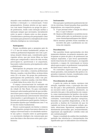 Munhoz MLP & Scatralhe MCR
Rev. Psicopedagogia 2012; 29(88): 55-65
58
atuando como mediador em situações que viria
facilitar a interação e a comunicação. Como
pesquisadores, ficamos atentos ao que apare-
ceu com maior frequência no grupo de pais e
de professores, tendo como intenção mediar a
interação sempre que necessário, inicialmente
entre os pares e depois entre os dois grupos.
Consideramos a presença do pesquisador como
necessária para promover a emergência de novas
reflexões dialógicas na conversação.
Participantes
Foram escolhidos para a pesquisa pais do
1º e 2º ano do ensino fundamental, porque na
vivência profissional deparamo-nos com a pre-
sença atuante desses pais, considerados parti-
cipantes ativos, que por terem filhos na faixa
etária que compreende o início da vida escolar,
preocupam-se, questionam e se angustiam,
buscando conhecimentos principalmente sobre
a alfabetização.
Participaram da pesquisa nove pais, sendo
três casais e seis mães, a maioria profissionais
liberais, casados, com dois filhos, na faixa etária
entre 32 e 44 anos. No grupo dos professores,
participaram oito professoras, todas com pós-
-graduação, a maioria casadas, com dois filhos,
e a idade delas ficou entre 24 e 41 anos.
O espaço conversacional foi realizado em
uma escola particular, localizada na região oeste
da cidade de São Paulo. Os pais convidados
foram pré-selecionados pelo fato de que escolhe-
mos trazer para o espaço conversacional os pais
que já demonstravam anteriormente interesses
relacionados à aprendizagem de seus filhos.
Quanto aos professores participantes, foram se­­­
lecionados aqueles que trabalhavam com 1º ou
2º ano do ensino fundamental.
Houve a preocupação em limitar o número
de participantes, porque buscamos observar no
espaço conversacional a circularidade existen­­­
te nas ações e reações entre os participantes
e o movimento dialógico da comunicação por
meio das falas e dos discursos entre pais e pro­­­­­
fessores.
Instrumentos
Para que pais e professores pudessem dar iní-
cio às conversas, foram lançadas duas questões
disparadoras, nos respectivos grupos:
I)	 O que pensam sobre a função do educa-
dor, e o que é educar?
II)	 Quais as dificuldades e os méritos encon-
trados pelos pais ou professores no pro-
cesso ensino/aprendizagem dos filhos?
III)	As mesmas questões foram mantidas no
encontro dos pais e professores na con-
versa em conjunto.
Procedimentos
Tais questões foram apresentadas em dois
mo­­­mentos distintos: no primeiro momento, par­­­
ticiparam os pares de pais e de professores em
espaços separados, o que levou aproximada-
mente duas horas de conversação e, no segundo
momento, o espaço de conversação se tornou
aberto para os pais e os professores, num período
de duas horas e meia de conversa.
Os conteúdos expressos nos dois grupos
foram gravados, com anotações dos gestos e ex-
pressões corporais e faciais, considerados como
diferentes formas de comunicação.
Procedimentos de análise
A partir da coleta de dados, ouvimos com
atenção, repetidas vezes, a gravação dos rela-
tos dos pais e dos professores, primeiramente
no encontro entre os pares e, finalmente, no
encontro dos pais e dos professores em conjun-
to, como representantes da família e da escola:
dois sis­temas em interação. De posse dos dados
coletados, construímos algumas categorias,
baseadas nas questões disparadoras, a fim de
proceder a Análise de Conteúdo do que foi
captado em forma de mensagens verbais, ges-
tuais, silenciosas, figurativas, espontâneas ou
diretamente provocadas, que, invariavelmente,
expressam um significado e sentido como um
ato contextualizado9
.
Segue o resultado da análise dos resultados,
partindo das inferências e interpretações dos
significados que os indicadores nos revelaram.
 