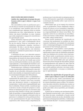 Família e escola na compreensão dos significados do processo escolar
Rev. Psicopedagogia 2012; 29(88): 55-65
59
DISCUSSÃO DOS RESULTADOS
Análise dos significados do grupo dos pro-
fessores sobre o que é educar e o que é ser
educador
Há concordância entre os professores que o
ato de educar consiste na transmissão de valores
e se consideram como modelos para seus alu-
nos, ressaltando que, algumas vezes se sentem
idolatrados por eles, especialmente, na faixa
etária com quem trabalham, ou seja, crianças
que estão ampliando o espaço de convivência e
de aprendizado social.
Outra afirmativa expressa pela maioria dos
professores é que, para o desempenho eficaz
do ato de educar, torna-se necessário que se
estabeleça aproximação, empatia, conversa e
afetividade. De fato, o ato de educar somente
se processa na relação afetiva, com interesse,
disposição e vontade de quem educa e de quem
será educado.
A definição do que é ser educador aparece
como expressão dos professores que se sentem
depositários da função de educar pelos familia-
res. Trata-se de um foco de tensão que ocorre
entre as instituições família e escola, que indica,
especialmente, a necessidade de transferir a res-
ponsabilidade em situações de fracasso escolar.
Destacamos que, confiança e responsabilida­
de são consideradas pelos professores como atri-
buições do ser educador, afirmando serem eles
junto com a família, os responsáveis pelo sucesso
no ensino/aprendizagem dos filhos/alunos.
Por fim, na temática sobre as habilidades e
sentimentos de quem educa, os professores ma­­­­
nifestam que se sentem como bons ouvintes,
mas que permanece latente o sentimento de
insegurança e medo pela responsabilidade que
lhes é atribuída. Nesse sentido, consideram que
é devido à escola a função de preparar e sensi-
bilizar os familiares para que se concretize uma
parceira entre família e escola com a possibili-
dade de partilhar a responsabilidade do educar.
O ponto crucial que impede a interação entre os
parceiros é a inibição de certos professores fren-
te aos questionamentos de pais com formação
superiores a eles. Vemos então a importância do
professor que é um educador se preparar para se
tornar efetivamente capacitado a desempenhar
a orientação das famílias sobre o que ocorre no
contexto escolar.
Observamos que, já no espaço da conversa
entre os professores, houve ampliação sobre a
função do educar, ao ser levantada a importân-
cia de se educar os pais para torná-los parceiros
na responsabilidade de educar seus filhos. Foi
sugerido cativá-los ao cativarem os seus filhos.
Como nos ensina o velho ditado: “Quem agrada
meu filho, adoça minha boca”.
Vimos assim mudança de significado no
con­­­versar dos professores no sentido de efeti-
vamente realizarem um trabalho de orientação
sobre o ensino/aprendizagem, reconhecendo que
precisam ter boa formação para isso.
Ressaltamos, nessa análise, o novo paradig-
ma sistêmico, onde vemos a compreensão dos
significados numa visão de totalidade integrada:
uma teia dinâmica de eventos inter-relaciona-
dos. Desse modo, os professores sentem neces-
sidade de um trabalho social junto aos pais e
justificam essa necessidade para que possam
desenvolver bem a função de educadores, porque
os pais/pro­­­fessores são partes de uma rede de
inter-relações que está em constante mudança,
que unidos poderão enfrentar com mais conhe-
cimento, propriedade e recursos os obstáculos
que se apresentarem.
Análise dos significados do grupo dos pais
sobre o que é educar e o que é ser educador
No grupo de pais, todos concordaram que
educar é conceituado como sendo a transmissão
de valores familiares para os filhos. No entanto,
uma das mães interferiu dizendo que sentia na
escola e, consequentemente, na professora, certo
poder para lidar com as questões, por exemplo,
dos limites.
A partir daí se instalou um movimento dialó-
gico bastante pronunciado, com o tema educar,
nas falas dos pais, ressaltando a função social
de transmitir valores da escola e da família como
parceiras na formação do indivíduo, confirmando
o que defende Ricotta10
. A autora considera que
 