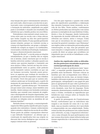 Munhoz MLP & Scatralhe MCR
Rev. Psicopedagogia 2012; 29(88): 55-65
60
essa função dos pais é extremamente natural e,
por outro lado, observa que a escola tem se pro-
nunciado como corresponsável pela orientação
e formação do indivíduo, ampliando seu papel
junto à sociedade e atuando nos resultados das
influências que a família produz em seus filhos.
Entendemos como natural e atual, numa con­­­
versa entre pais na escola com o tema educar,
que tenha surgido na fala dos participantes
ques­­­tões sobre limites. É uma questão pertinente
nessas relações, porque no contexto escolar a
criança irá experimentar, em grupo, a obrigato-
riedade de cumprir as regras e os combinados,
vivenciando a tolerância à frustração, fundamen-
tal para o desenvolvimento emocional.
Segundo Ricotta10
, a escola areja as relações
intrafamiliares, já que a família não se esgota
em si mesma, assim concluem que se escola e
família estiverem unidas e afinadas quanto aos
valores que querem imprimir e transmitir aos
seus alunos e filhos, haverá um laço de corres-
ponsabilidade entre as partes, onde poderão
então transmitir valores correlatos ao que um
ser humano necessita, fazendo assim preva-
lecer os aspectos que venham de encontro às
questões que terão de responder como cidadãos
do mundo. Ouvir dos pais que se sentem edu-
cadores assim que se tornaram pais, a partir do
momento do nascimento do filho, é confirmado
por Munhoz11
, quando afirma que: “No momento
em que nasce uma criança, nasce também uma
família. Assim começa a ser formada a estrutura
familiar, que consiste num conjunto de exigên-
cias e desempenho de funções organizadas, com
um padrão de funcionamento interacional, que
permeia as relações entre os membros de um
sistema familiar”.
Partindo dessa concepção, o ensino/aprendi-
zagem dos filhos ganha significado para os pais,
quando eles entendem e tomam conhecimento
sobre a missão e objetivos da escola de seu filho.
Nesse ponto da análise conseguimos observar
o que defende Grandesso7
, ao afirmar que a
construção de significados tem sua origem no
discurso das trocas dialógicas que ocorrem no
espaço comum entre as pessoas.
Um dos pais expressa o quanto está sendo
para ele significativo possibilitar a elaboração
das emoções humanas nesse momento, na es-
cola de seu filho. Nesta análise, confirmamos
os efeitos produzidos nas interações com outras
pessoas e a emergência de suas histórias vividas,
dentro e fora do linguajar, dando testemunho
da expressão do mundo edificado de cada um,
referente aos valores, mitos e crenças. Como
esse pai se encontrava em um espaço conver-
sacional foi possível constatar o que Maturana3
nos explica sobre as interações provocadas pelas
comunicações, ou seja, esse pai permitiu que
suas emoções e compreensões se modificassem
a ponto de dizer ao grupo que acreditava ser
importante que na escola se trabalhasse a edu-
cação emocional.
Análise dos significados sobre as dificulda-
des dos professores encontradas no processo
ensino/aprendizagem do aluno
Estando o grupo de professores mais “aque-
cido”, a segunda questão disparadora foi res-
pondida mais facilmente. Fizeram críticas às
famílias que não acompanham seus filhos e
se ausentam da escola, mas, ao mesmo tempo,
também criticaram os pais que se excedem nessa
participação, extrapolando o seu papel de pais
para se apropriarem do que cabe à professora e
à escola. Observamos nas falas dos professores
certo desabafo, num fluir do linguajar. Neste
momento, demonstraram a existência de críticas
reais e vividas, revelando as experiências que
fortalecem suas crenças sobre as funções dos
pais e dos professores.
A partir do pressuposto do Construtivismo
Social, confirmamos que os indivíduos não
reagem a um mundo tal como ele é na reali-
dade, mas ao mundo conforme ele é percebido
e compreendido em sua subjetividade. Então,
vemos na fala dos professores um conhecimento
auto-referente, ou seja, é impossível referirmo-
-nos a uma situação da qual participamos sem
que nossas descrições sejam influenciadas por
nossas experiências e da maneira como fo­­­­ram
vividas.
 
