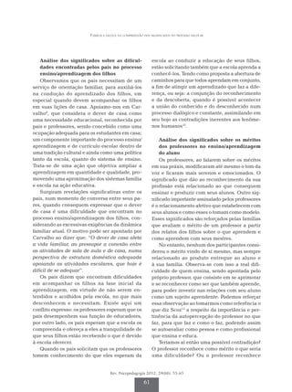 Família e escola na compreensão dos significados do processo escolar
Rev. Psicopedagogia 2012; 29(88): 55-65
61
Análise dos significados sobre as dificul-
dades encontradas pelos pais no processo
ensino/aprendizagem dos filhos
Observamos que os pais necessitam de um
serviço de orientação familiar, para auxiliá-los
na condução do aprendizado dos filhos, em
especial quando devem acompanhar os filhos
em suas lições de casa. Apoiamo-nos em Car-
valho8
, que considera o dever de casa como
uma necessidade educacional, reconhecida por
pais e professores, sendo concebido como uma
ocupação adequada para os estudantes em casa;
um componente importante do processo ensino/
aprendizagem e de currículo escolar dentro de
uma tradição cultural e ainda como uma política
tanto da escola, quanto do sistema de ensino.
Trata-se de uma ação que objetiva ampliar a
aprendizagem em quantidade e qualidade, pro-
movendo uma aproximação dos sistemas família
e escola na ação educativa.
Surgiram revelações significativas entre os
pais, num momento de conversa entre seus pa-
res, quando conseguem expressar que o dever
de casa é uma dificuldade que encontram no
processo ensino/aprendizagem dos filhos, con-
siderando as excessivas exigências da dinâmica
familiar atual. O motivo pode ser apontado por
Carvalho ao dizer que: “O dever de casa afeta
a vida familiar, ao pressupor a conexão entre
as atividades de sala de aula e de casa, numa
perspectiva de estrutura doméstica adequada
apoiando as atividades escolares, que hoje é
difícil de se adequar”.
Os pais dizem que encontram dificuldades
em acompanhar os filhos na fase inicial da
apren­­­dizagem, em virtude de não serem en-
tendidos e acolhidos pela escola, no que mais
desconhecem e necessitam. Existe aqui um
conflito expresso: os professores esperam que os
pais desempenhem sua função de educadores,
por outro lado, os pais esperam que a escola os
compreenda e ofereça a eles a tranquilidade de
que seus filhos estão recebendo o que é devido
à escola oferecer.
Quando os pais solicitam que os professores
tomem conhecimento do que eles esperam da
escola ao conduzir a educação de seus filhos,
estão solicitando também que a escola aprenda a
conhecê-los. Tendo como proposta a abertura de
caminhos para que todos aprendam em conjunto,
a fim de atingir um aprendizado que faz a dife-
rença, ou seja: a conjunção do reconhecimento
e da descoberta, quando é possível acontecer
a união do conhecido e do desconhecido num
processo dialógico e constante, assimilando em
seu bojo as contradições inerentes aos fenôme-
nos humanos12
.
Análise dos significados sobre os méritos
dos professores no ensino/aprendizagem
do aluno
Os professores, ao falarem sobre os méritos
em sua práxis, modificaram até mesmo o tom da
voz e ficaram mais serenos e emocionados. O
significado que dão ao reconhecimento da sua
profissão está relacionado ao que conseguem
ensinar e produzir com seus alunos. Outro sig-
nificado importante assinalado pelos professores
é o relacionamento afetivo que estabelecem com
seus alunos e como esses o tomam como modelo.
Esses significados são reforçados pelas famílias
que avaliam o mérito de um professor a partir
dos relatos dos filhos sobre o que aprendem e
como aprendem com seus mestres.
No entanto, nenhum dos participantes consi-
derou o mérito vindo de si mesmo, mas sempre
relacionado ao produto entregue ao aluno e
à sua família. Observa-se com isso a real difi-
culdade de quem ensina, sendo apontada pelo
próprio professor, que consiste em se aprimorar
e se reconhecer como ser que também aprende,
para poder investir nas relações com seu aluno
como um sujeito aprendente. Podemos reforçar
essa observação ao tomarmos como referência o
que diz Scoz13
a respeito da importância e per-
tinência da autopercepção do professor no que
faz, para que faz e como o faz, podendo assim
se autoavaliar como pessoa e como profissional
que ensina e educa.
Teríamos aí então uma possível contradição?
O professor reconhece como mérito o que seria
uma dificuldade? Ou o professor reconhece
 