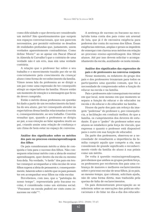 Munhoz MLP & Scatralhe MCR
Rev. Psicopedagogia 2012; 29(88): 55-65
62
como dificuldade o que deveria ser considerado
um mérito? São questionamentos que surgem
nos espaços conversacionais, que nos parecem
necessários, por permitir enfrentar os desafios
de realidades profundas que, justamente, unem
verdades aparentemente contraditórias. Como
define Morin12
ao se apoiar em Pascal (Pascal
in Almeida & Carvalho1
) que o contrário de uma
verdade não é um erro, mas sim uma verdade
contrária.
A relação que o professor faz sobre o seu
tra­­­­balho e o merecimento trazido por ele se dá
concretamente pelo crescimento da criança/
aluno como forma de reconhecimento da família.
Vimos nessa fala da professora ao se dirigir a
um pai como uma expressão de ter conseguido
atingir as expectativas da família. Houve então
um momento de emoção e a mensagem que ficou
de dever cumprido.
Então o mérito dessa professora em questão
foi dado a partir de um reconhecimento da famí-
lia do seu aluno, por ter conseguido atender às
expectativas dessa família relacionadas à escola
e, consequentemente, ao seu trabalho. Convém
ressaltar que, quando a professora se dirigiu
ao pai, a sua emoção ao falar agradou muito ao
pai, criando assim uma relação de confiança e
um clima de bem-estar no espaço de conversa.
Análise dos significados sobre os méritos
dos pais no processo ensino/aprendizagem
dos filhos
Os pais consideraram mérito a ideia de con­­­
quista e luta para o sucesso dos filhos. Não con­­­­
seguem relacionar mérito com a ideia de ensino/
aprendizagem, quer dentro da escola ou mesmo
fora dela. Na verdade, “o fardo” dos pais em ten-
tar conseguir acompanhar a vida escolar de seus
filhos supera a ideia de pensarem e, consequente-
mente, falarem sobre o mérito que os pais possam
ter em acompanhar seus filhos na vida escolar.
Percebemos, com isso, que a “patologia do
nosso tempo”, representada pelo fracasso es-
colar, é considerada como um sintoma social.
“Fracassar na escola poderá ser visto como in-
sucesso na vida”14
.
A sentença de sucesso ou fracasso na esco-
la/vida toma conta dos pais como um arsenal
de luta, que já é de excessiva exigência para
poderem dar conta do sucesso dos filhos. Essas
exigências externas, amplas e gerais os impedem
de enxergar com clareza seus méritos em relação
ao processo ensino-aprendizagem dos filhos/
alunos. Até por isso devem solicitar o acompa-
nhamento da escola, auxiliando-os nesta missão.
Análise dos significados das expressões de
pais e de professores na conversa conjunta
Nesse momento, os redatores do grupo dos
pais e dos professores trouxeram para todos os
participantes uma questão comum, que foi a
necessidade de compreensão sobre a função do
educar na escola e na família.
Pais e professores não conseguiram encontrar
em que local, nem mesmo em que momento se
separa a função do educar e do educador na
escola e do educar e do educador na família.
Houve da parte dos pais um reforço da ima-
gem “poderosa” do professor e, por consequên-
cia, a facilitação em conduzir melhor, do que a
família, os cumprimentos dos deveres de estu-
dante. E que o “poder“ do professor sobre seus
alunos se estabelece pela força do vínculo, que
expressa o quanto o professor está disponível
para o outro em sua função de educador.
Da parte dos professores, observou-se a ne­­­
cessidade de ressaltarem a importância da fa­­­
mília cumprir aquilo que compete a ela, mas
consideram de grande significado o reconheci­
mento vindo da família do aluno à sua práxis
como um mérito.
De volta à questão ensino/aprendizagem,
percebemos que ambos os grupos perdem força,
os professores por receberem dos pais uma co-
brança de maiores e melhores esclarecimentos
sobre o processo escolar de seus filhos, já os pais,
ao mesmo tempo, que cobram, solicitam ajuda,
não de uma forma direta, mas traduzida pela
queixa de falta de esclarecimentos.
Os pais demonstraram preocupação ao se
referirem sobre as execuções das práticas edu-
cacionais e do lidar no dia-a-dia dos educado-
 