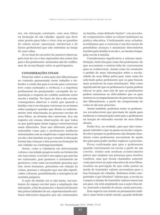 Família e escola na compreensão dos significados do processo escolar
Rev. Psicopedagogia 2012; 29(88): 55-65
63
res, em interação constante, com seus filhos
na formação de um cidadão: aquele que deve
estar pronto para lidar e viver com as questões
de ordem social, emocional, intelectual e de
futuro profissional que irão enfrentar ao longo
de suas vidas.
Já no final do encontro foi possível observar,
pelo tom da voz e das expressões dos rostos dos
pais e dos professores, momentos não de conflito,
mas de reconciliação entre os participantes.
CONSIDERAÇÕES FINAIS
Dissertar sobre a educação dos filhos/alunos
no contexto apresentado neste trabalho e de-
fender a vinda dos pais à escola para conversar
teve como norteador a vivência e a trajetória
profissional do pesquisador carregada da in-
quietação a respeito do conflito existente entre
escola e família. No fazer do dia-a-dia escolar,
conseguimos observar e sentir que quando a
família vem à escola para conversar ou reclamar
sobre qualquer questão que direta ou indireta-
mente está relacionada ao processo escolar de
seus filhos, ao término das conversas, fica um
re­­­gistro em nossas observações de que todos
os que participam desse espaço conversacional
saem diferentes. Esse sair diferente pode ser
entendido como pais e professores melhores
sintonizados com as exigências e expectativas da
escola e das famílias no que consiste à educação
formal das crianças e dos jovens na formação de
um cidadão na contemporaneidade.
Assim, como a cidadania em determinada
cultura e sociedade propicia sentir-se fortalecido
em suas raízes, a escola é um espaço que precisa
ser valorizado, pois promove o sentimento de
pertencer, como uma necessidade genuína que
nós, seres humanos, possuímos em relação às
coisas, pessoas e situações que nos dão signifi-
cados culturais, possibilitando a emergência de
sentidos próprios.
A ação da família em si não basta, necessi-
tamos do espaço escolar para a ampliação das
interações, a fim de promover o desenvolvimento
das potencialidades do ser, experimentando atri-
butos diferentes daqueles que são estimulados
na família, como defende Santos15
, em seu estu-
do compreensivo sobre os valores familiares na
prática educativa. Confirmando seus achados,
acreditamos que a conversa é um dos meios de
possibilitar avanços e minimizar desconfortos
trazidos pela família à escola e, ao mesmo tempo,
pela escola à família.
Consideramos significativa a intensa mani-
festação, tanto dos pais como dos professores, de
que necessitam e sentem falta de conversarem
para se conhecerem. Assim como foi veemente
o pedido de mais informações sobre a escola-
ridade de seus filhos pelos pais, bem como foi
solicitado pelos professores que os pais fossem
mais acessíveis às suas orientações. Não como
significado de que os professores é quem podem
educar os pais, mas sim de que os professores
podem minimizar as dificuldades que os pais
sentem no acompanhamento do processo escolar
dos filhos/alunos, a partir da compreensão de
como se dá esse processo.
Assim também, pudemos notar os professo-
res reconhecerem que precisam de ajuda para
melhorar a comunicação entre pais e professores
na função de educador escolar de seus filhos/
alunos.
Então fica, na verdade, pais que não conse-
guem entender o que se passa na escola e segun-
do eles é porque os professores não deixam claro.
Assim como professores necessitam de ajuda
dos pais para poder melhor explicar o processo.
Ficou confirmado que pais e professores
quan­­­do conversaram na escola a partir de um
con­­vite, vindos sem nenhum acontecimento
pré­­­vio que exigisse sua presença para resolver
conflitos, mas que foram chamados somente
como parceiros na ação educativa de seus filhos,
resultou na percepção de que estão juntos na
tarefa de transmitir valores necessários para a
boa formação do cidadão. Podemos então com-
preender o que Munhoz16
afirma que, a escola ao
cumprir a missão de transmitir valores essenciais
aos pais, ela está ampliando sua a ação educati-
va, inserindo a família do aluno, nesse processo.
Esse aspecto nos remete ao pensamento sistê-
mico, base teórica deste estudo, quando defende
 