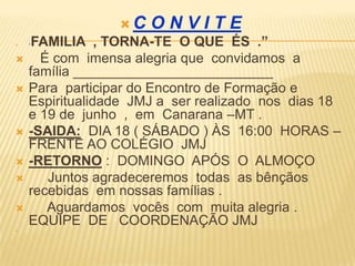 C   ONVITE
   “FAMILIA , TORNA-TE O QUE ÉS .”
     É com imensa alegria que convidamos a
    família __________________________
   Para participar do Encontro de Formação e
    Espiritualidade JMJ a ser realizado nos dias 18
    e 19 de junho , em Canarana –MT .
   -SAIDA: DIA 18 ( SÁBADO ) ÀS 16:00 HORAS –
    FRENTE AO COLÉGIO JMJ
   -RETORNO : DOMINGO APÓS O ALMOÇO
      Juntos agradeceremos todas as bênçãos
    recebidas em nossas famílias .
      Aguardamos vocês com muita alegria .
    EQUIPE DE COORDENAÇÃO JMJ

 