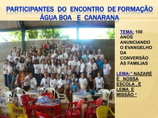 PARTICIPANTES DO ENCONTRO DE FORMAÇÃO
         ÁGUA BOA E CANARANA
                            TEMA: 100
                            ANOS
                            ANUNCIANDO
                            O EVANGELHO
                            DA
                            CONVERSÃO
                            ÀS FAMILIAS

                           LEMA:“ NAZARÉ
                           É NOSSA
                           ESCOLA , É
                           LEMA E
                           MISSÃO “
 