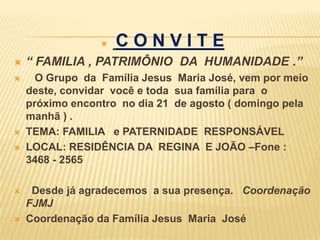    CONVITE
   “ FAMILIA , PATRIMÔNIO DA HUMANIDADE .”
     O Grupo da Família Jesus Maria José, vem por meio
    deste, convidar você e toda sua família para o
    próximo encontro no dia 21 de agosto ( domingo pela
    manhã ) .
   TEMA: FAMILIA e PATERNIDADE RESPONSÁVEL
   LOCAL: RESIDÊNCIA DA REGINA E JOÃO –Fone :
    3468 - 2565

    Desde já agradecemos a sua presença. Coordenação
    FJMJ
   Coordenação da Família Jesus Maria José
 