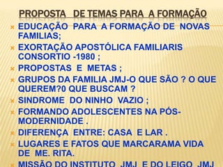 PROPOSTA DE TEMAS PARA A FORMAÇÃO
   EDUCAÇÃO PARA A FORMAÇÃO DE NOVAS
    FAMILIAS;
   EXORTAÇÃO APOSTÓLICA FAMILIARIS
    CONSORTIO -1980 ;
   PROPOSTAS E METAS ;
   GRUPOS DA FAMILIA JMJ-O QUE SÃO ? O QUE
    QUEREM?0 QUE BUSCAM ?
   SINDROME DO NINHO VAZIO ;
   FORMANDO ADOLESCENTES NA PÓS-
    MODERNIDADE .
   DIFERENÇA ENTRE: CASA E LAR .
   LUGARES E FATOS QUE MARCARAMA VIDA
    DE ME. RITA.
 