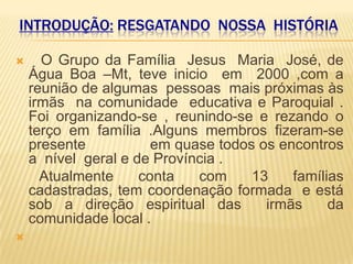 INTRODUÇÃO: RESGATANDO NOSSA HISTÓRIA

     O Grupo da Família Jesus Maria José, de
    Água Boa –Mt, teve inicio em 2000 ,com a
    reunião de algumas pessoas mais próximas às
    irmãs na comunidade educativa e Paroquial .
    Foi organizando-se , reunindo-se e rezando o
    terço em família .Alguns membros fizeram-se
    presente           em quase todos os encontros
    a nível geral e de Província .
      Atualmente     conta   com     13    famílias
    cadastradas, tem coordenação formada e está
    sob a direção espiritual das       irmãs     da
    comunidade local .

 