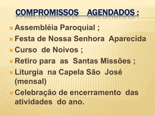 COMPROMISSOS AGENDADOS :
 Assembléia  Paroquial ;
 Festa de Nossa Senhora Aparecida

 Curso de Noivos ;

 Retiro para as Santas Missões ;

 Liturgia na Capela São José
  (mensal)
 Celebração de encerramento das
  atividades do ano.
 