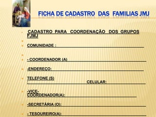 FICHA DE CADASTRO DAS FAMILIAS JMJ




   CADASTRO PARA COORDENAÇÃO DOS GRUPOS
    FJMJ

   COMUNIDADE : ________________________________________


   - COORDENADOR (A) ____________________________________

   -ENDEREÇO: __________________________________________

   TELEFONE (S)
    :___________________________CELULAR:__________________

   -VICE-
    COORDENADOR(A):_________________________________

   -SECRETÁRIA (O):_______________________________________

   - TESOUREIRO(A):_______________________________________
 