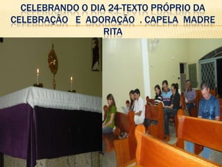 CELEBRANDO O DIA 24-TEXTO PRÓPRIO DA
CELEBRAÇÃO E ADORAÇÃO . CAPELA MADRE
                  RITA
 