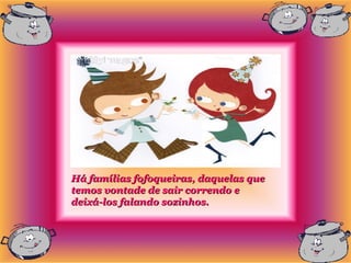 Há famílias fofoqueiras, daquelas que
temos vontade de sair correndo e
deixá-los falando sozinhos.
 