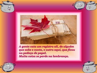 A gente cata um registro ali, de alguém
que sabe e conta, e outro aqui, que ficou
no pedaço de papel.
Muita coisa se perde na lembrança.
 