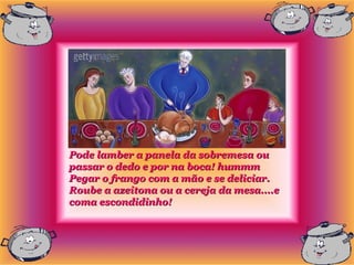 Pode lamber a panela da sobremesa ou
passar o dedo e por na boca! hummm
Pegar o frango com a mão e se deliciar.
Roube a azeitona ou a cereja da mesa....e
coma escondidinho!
 