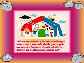 Volte a ser criança e deixem as crianças
brincarem a vontade, desde que os pais
arrumem a bagunça depois, só não as
deixem ser malcriadas, eduque-as!!!
 